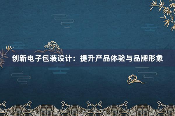 创新电子包装设计：提升产品体验与品牌形象