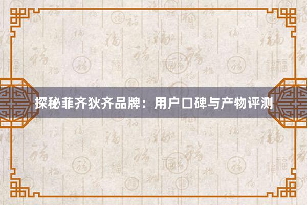 探秘菲齐狄齐品牌：用户口碑与产物评测